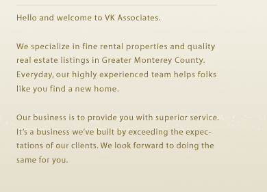 Hello and welcome to VK Associates.We specialize in fine rental properties and quality real estate listings in Greater Monterey County. Everyday, our highly experienced team helps folks like you find a new home.
Our business is to provide you with superior service. Its a business weve built by exceeding the expectations of our clients. We look forward to doing the same for you. 